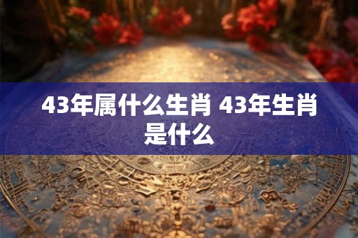 43年属什么生肖 43年生肖是什么 43年属什么生肖 43年生肖是什么