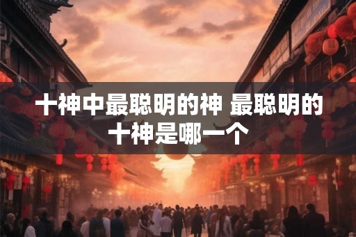 十神中最聪明的神 最聪明的十神是哪一个 十神中最聪明的神 最聪明的十神是哪一个