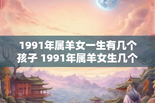 1991年属羊女一生有几个孩子 1991年属羊女生几个孩子