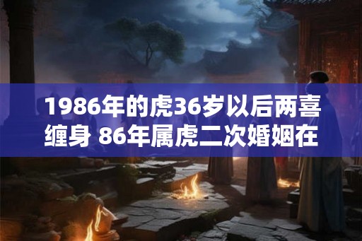 1986年的虎36岁以后两喜缠身 86年属虎二次婚姻在几岁