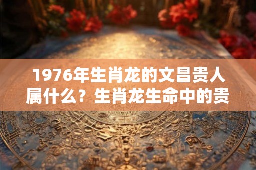 1976年生肖龙的文昌贵人属什么？生肖龙生命中的贵人是什么生肖？