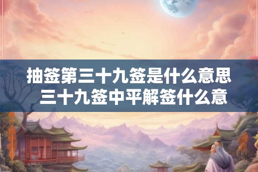 抽签第三十九签是什么意思  三十九签中平解签什么意思
