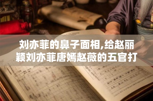 刘亦菲的鼻子面相,给赵丽颖刘亦菲唐嫣赵薇的五官打分