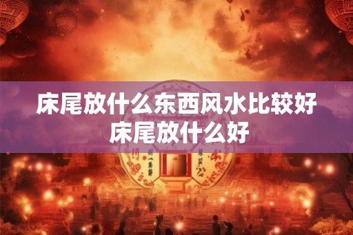 床尾放什么东西风水比较好 床尾放什么好
