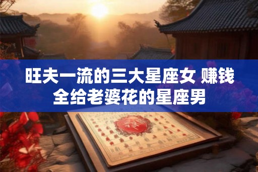 旺夫一流的三大星座女 赚钱全给老婆花的星座男