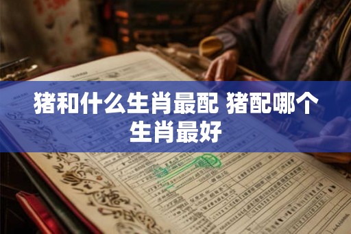 猪和什么生肖最配 猪配哪个生肖最好 猪和什么生肖最配 猪配哪个生肖最好