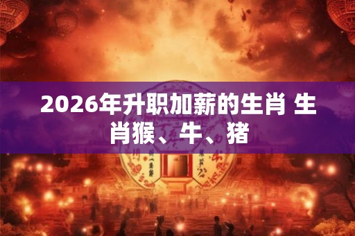 2026年升职加薪的生肖 生肖猴、牛、猪 2026年升职加薪的生肖 生肖猴、牛、猪