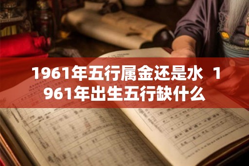 1961年五行属金还是水  1961年出生五行缺什么