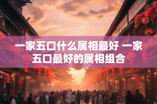 一家五口什么属相最好 一家五口最好的属相组合