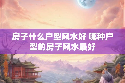 房子什么户型风水好 哪种户型的房子风水最好