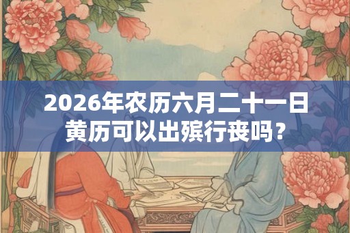 2026年农历六月二十一日黄历可以出殡行丧吗？