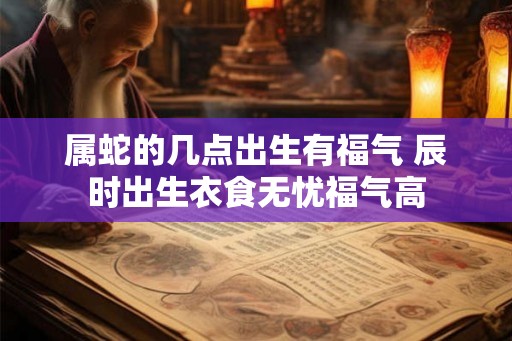 属蛇的几点出生有福气 辰时出生衣食无忧福气高