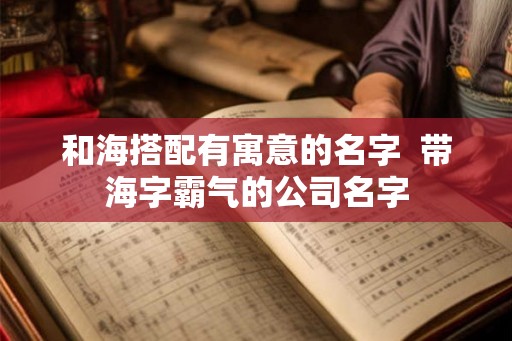 和海搭配有寓意的名字 带海字霸气的公司名字 和海搭配有寓意的名字 带海字霸气的公司名字