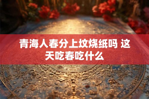 青海人春分上坟烧纸吗 这天吃春吃什么 青海人春分上坟烧纸吗 这天吃春吃什么