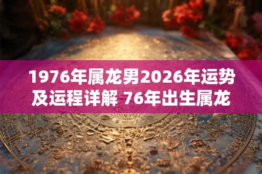 1976年属龙男2026年运势及运程详解 76年出生属龙人2026全年每月运势男性