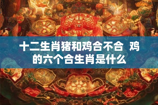 十二生肖猪和鸡合不合 鸡的六个合生肖是什么 十二生肖猪和鸡合不合 鸡的六个合生肖是什么