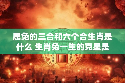 属兔的三合和六个合生肖是什么 生肖兔一生的克星是谁 属兔的三合和六个合生肖是什么 生肖兔一生的克星是谁