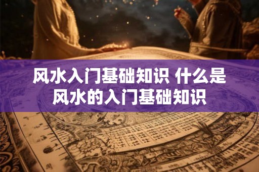 风水入门基础知识 什么是风水的入门基础知识 风水入门基础知识 什么是风水的入门基础知识