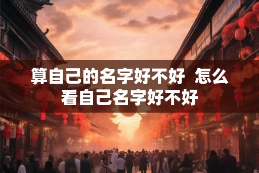 算自己的名字好不好 怎么看自己名字好不好 算自己的名字好不好 怎么看自己名字好不好