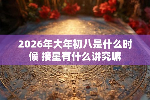 2026年大年初八是什么时候 接星有什么讲究嘛