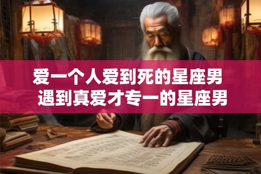 爱一个人爱到死的星座男 遇到真爱才专一的星座男 爱一个人爱到死的星座男 遇到真爱才专一的星座男