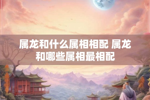 属龙和什么属相相配 属龙和哪些属相最相配