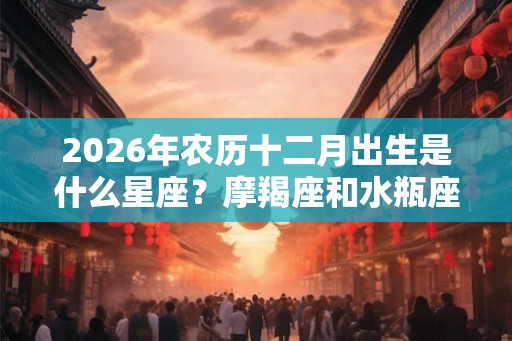 2026年农历十二月出生是什么星座？摩羯座和水瓶座
