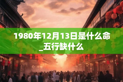 1980年12月13日是什么命_五行缺什么 1980年12月13日是什么命_五行缺什么