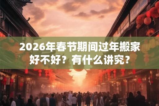 2026年春节期间过年搬家好不好？有什么讲究？