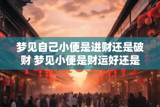 梦见自己小便是进财还是破财 梦见小便是财运好还是坏