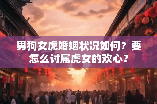 男狗女虎婚姻状况如何？要怎么讨属虎女的欢心？
