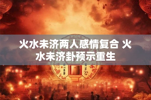 火水未济两人感情复合 火水未济卦预示重生