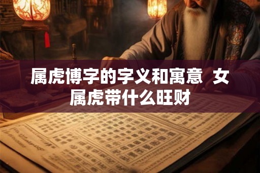 属虎博字的字义和寓意 女属虎带什么旺财 属虎博字的字义和寓意 女属虎带什么旺财