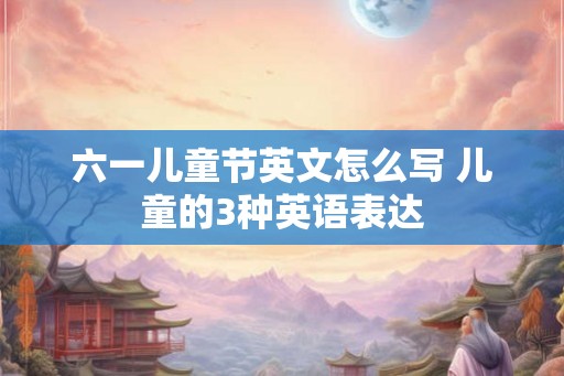 六一儿童节英文怎么写 儿童的3种英语表达