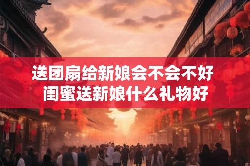 送团扇给新娘会不会不好 闺蜜送新娘什么礼物好 送团扇给新娘会不会不好 闺蜜送新娘什么礼物好