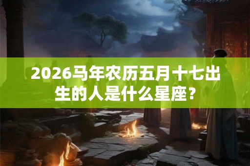 2026马年农历五月十七出生的人是什么星座？