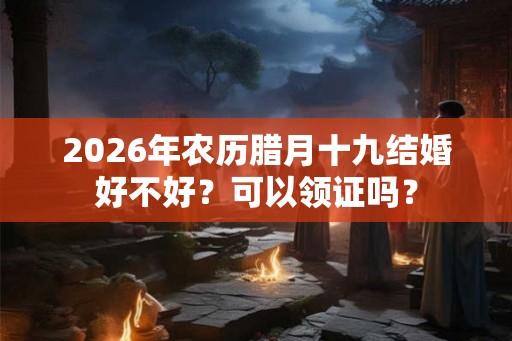 2026年农历腊月十九结婚好不好？可以领证吗？