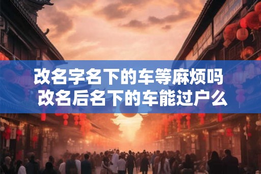 改名字名下的车等麻烦吗  改名后名下的车能过户么