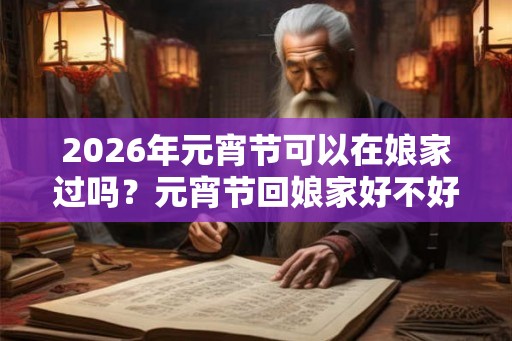 2026年元宵节可以在娘家过吗?元宵节回娘家好不好? 2026年元宵节可以在娘家过吗?元宵节回娘家好不好?