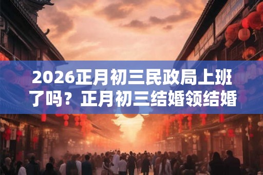 2026正月初三民政局上班了吗？正月初三结婚领结婚证好吗？