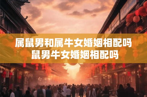 属鼠男和属牛女婚姻相配吗 鼠男牛女婚姻相配吗