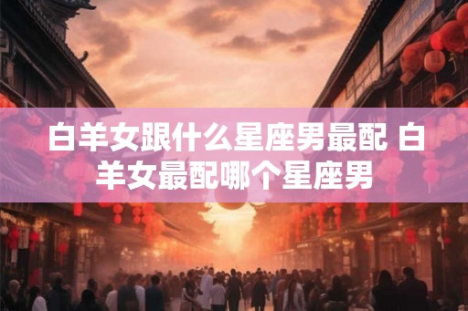 白羊女跟什么星座男最配 白羊女最配哪个星座男