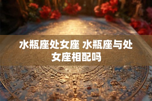 水瓶座处女座 水瓶座与处女座相配吗 水瓶座处女座 水瓶座与处女座相配吗