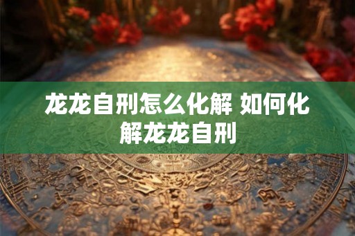 龙龙自刑怎么化解 如何化解龙龙自刑 龙龙自刑怎么化解 如何化解龙龙自刑