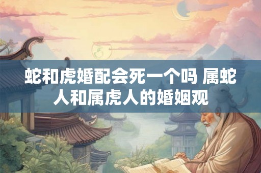蛇和虎婚配会死一个吗 属蛇人和属虎人的婚姻观 蛇和虎婚配会死一个吗 属蛇人和属虎人的婚姻观