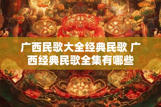 广西民歌大全经典民歌 广西经典民歌全集有哪些 广西民歌大全经典民歌 广西经典民歌全集有哪些