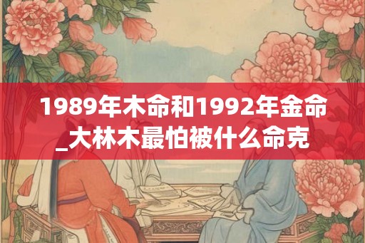 1989年木命和1992年金命_大林木最怕被什么命克