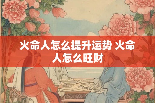 火命人怎么提升运势 火命人怎么旺财