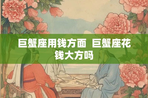 巨蟹座用钱方面  巨蟹座花钱大方吗