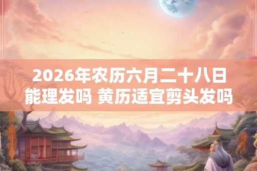 2026年农历六月二十八日能理发吗 黄历适宜剪头发吗